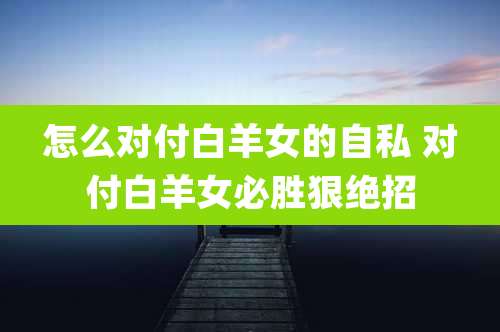 怎么对付白羊女的自私 对付白羊女必胜狠绝招