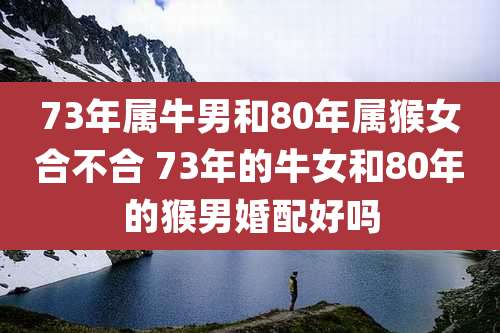 73年属牛男和80年属猴女合不合 73年的牛女和80年的猴男婚配好吗