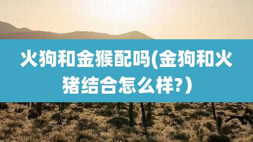 火狗和金猴配吗(金狗和火猪结合怎么样?)