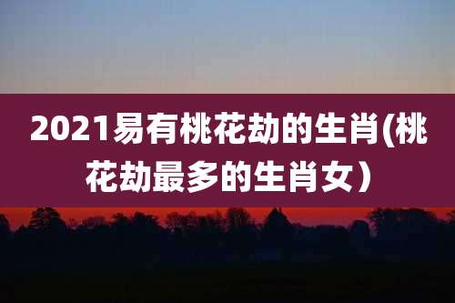 2021易有桃花劫的生肖(桃花劫最多的生肖女)