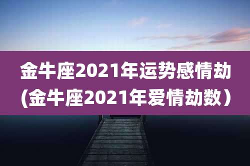 金牛座2021年运势感情劫(金牛座2021年爱情劫数）