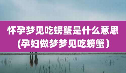 怀孕梦见吃螃蟹是什么意思(孕妇做梦梦见吃螃蟹）
