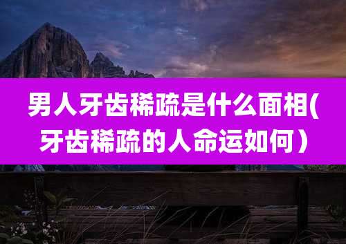 男人牙齿稀疏是什么面相(牙齿稀疏的人命运如何）