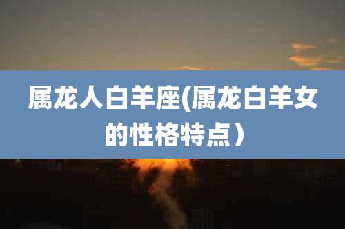 属龙人白羊座(属龙白羊女的性格特点)