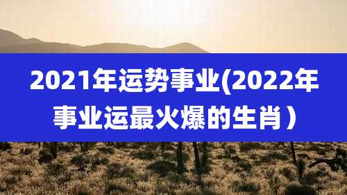 2021年运势事业(2022年事业运最火爆的生肖)