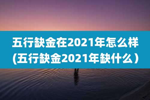 五行缺金在2021年怎么样(五行缺金2021年缺什么）