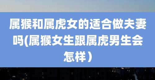 属猴和属虎女的适合做夫妻吗(属猴女生跟属虎男生会怎样）