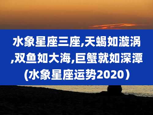 水象星座三座,天蝎如漩涡,双鱼如大海,巨蟹就如深潭(水象星座运势2020）