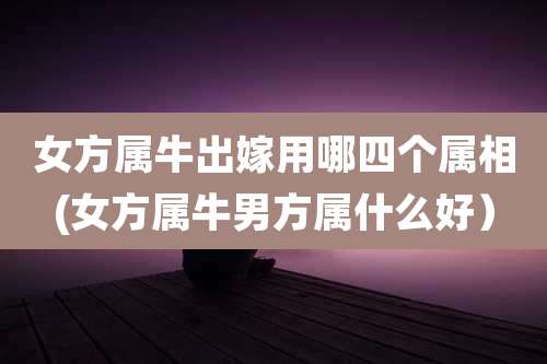 女方属牛出嫁用哪四个属相(女方属牛男方属什么好）