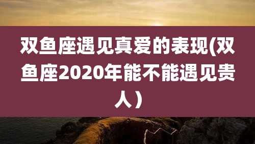 双鱼座遇见真爱的表现(双鱼座2020年能不能遇见贵人)
