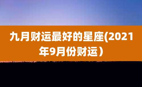 九月财运最好的星座(2021年9月份财运)