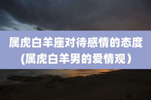 属虎白羊座对待感情的态度(属虎白羊男的爱情观)