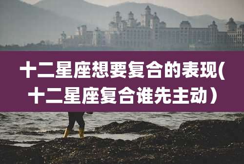 十二星座想要复合的表现(十二星座复合谁先主动）