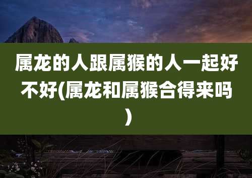 属龙的人跟属猴的人一起好不好(属龙和属猴合得来吗）