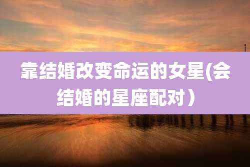 靠结婚改变命运的女星(会结婚的星座配对)