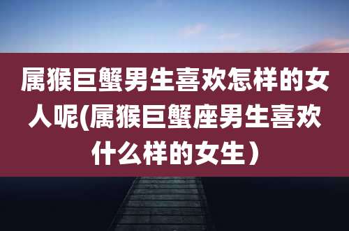 属猴巨蟹男生喜欢怎样的女人呢(属猴巨蟹座男生喜欢什么样的女生)