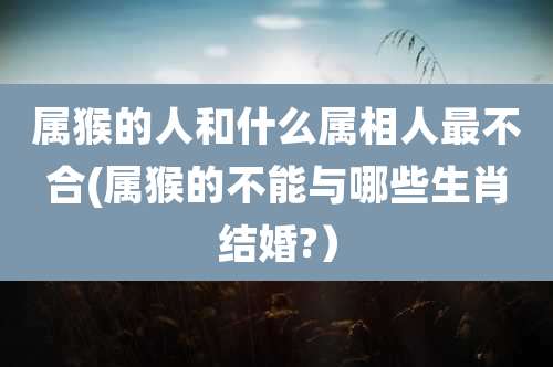 属猴的人和什么属相人最不合(属猴的不能与哪些生肖结婚?）
