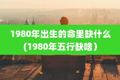 1980年出生的命里缺什么(1980年五行缺啥)