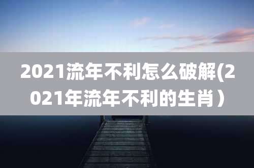 2021流年不利怎么破解(2021年流年不利的生肖）