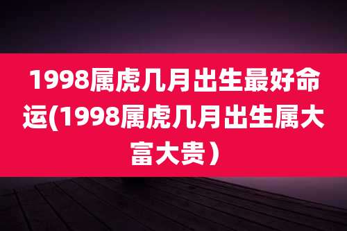 1998属虎几月出生最好命运(1998属虎几月出生属大富大贵）