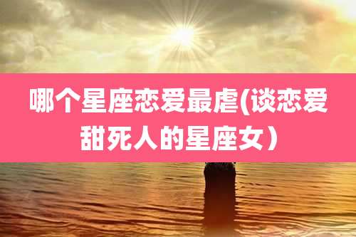 哪个星座恋爱最虐(谈恋爱甜死人的星座女)
