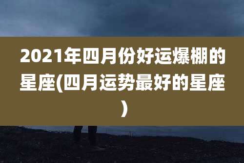 2021年四月份好运爆棚的星座(四月运势最好的星座)