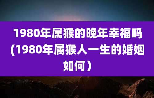 1980年属猴的晚年幸福吗(1980年属猴人一生的婚姻如何）