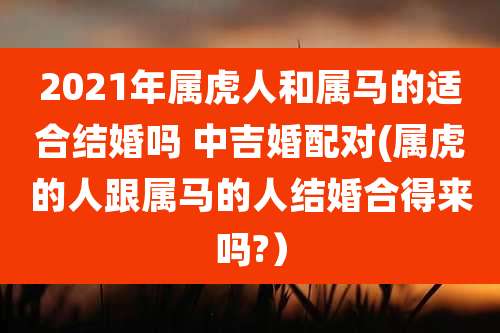 2021年属虎人和属马的适合结婚吗 中吉婚配对(属虎的人跟属马的人结婚合得来吗?)