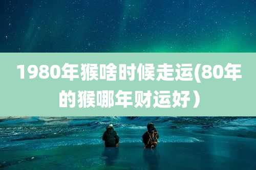 1980年猴啥时候走运(80年的猴哪年财运好）