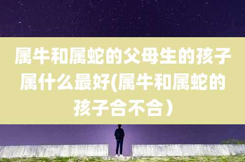 属牛和属蛇的父母生的孩子属什么最好(属牛和属蛇的孩子合不合)
