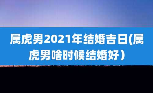 属虎男2021年结婚吉日(属虎男啥时候结婚好）
