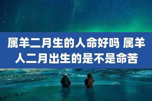 属羊二月生的人命好吗 属羊人二月出生的是不是命苦