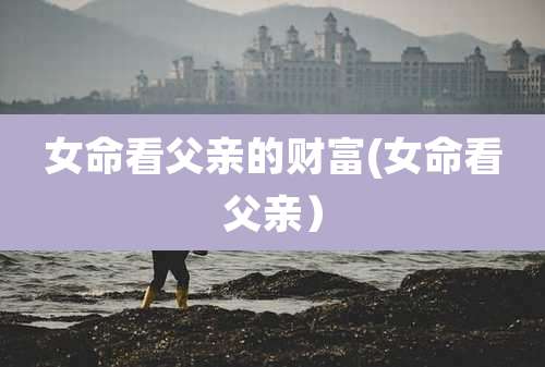 女命看父亲的财富(女命看父亲）