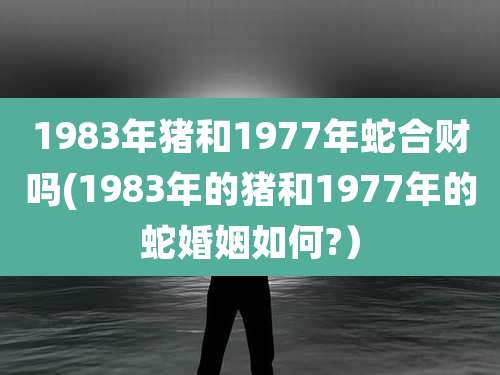 1983年猪和1977年蛇合财吗(1983年的猪和1977年的蛇婚姻如何?)
