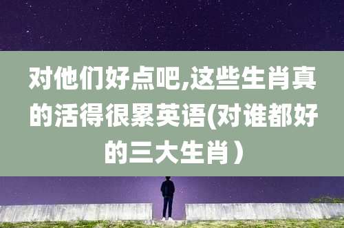 对他们好点吧,这些生肖真的活得很累英语(对谁都好的三大生肖）