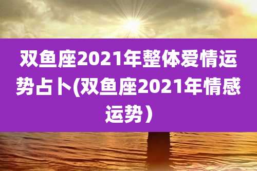 双鱼座2021年整体爱情运势占卜(双鱼座2021年情感运势）