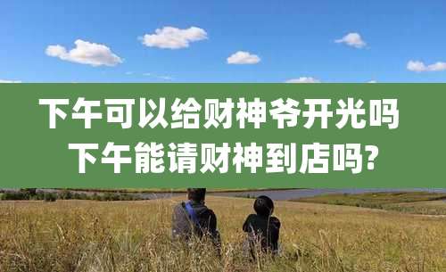 下午可以给财神爷开光吗 下午能请财神到店吗?