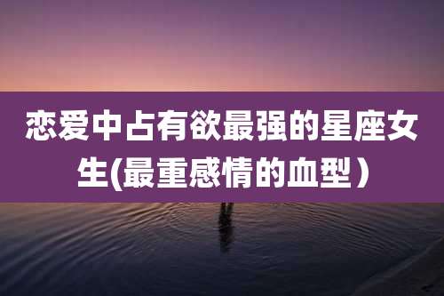 恋爱中占有欲最强的星座女生(最重感情的血型)