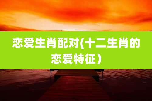 恋爱生肖配对(十二生肖的恋爱特征)