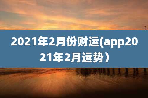 2021年2月份财运(app2021年2月运势)