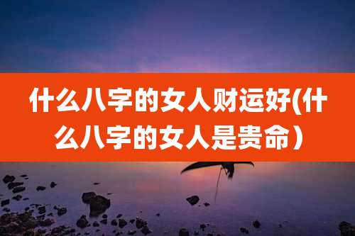 什么八字的女人财运好(什么八字的女人是贵命)