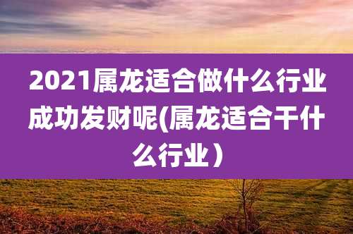 2021属龙适合做什么行业成功发财呢(属龙适合干什么行业)