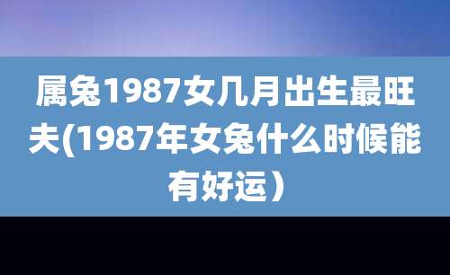 属兔1987女几月出生最旺夫(1987年女兔什么时候能有好运)