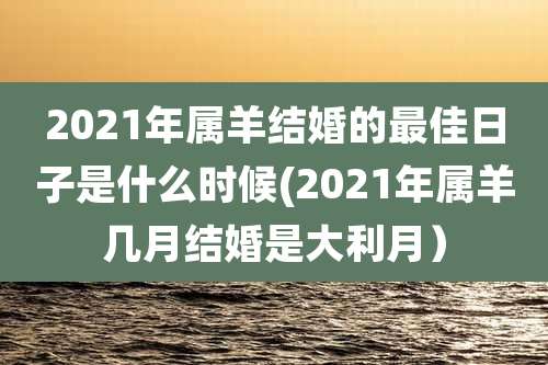 2021年属羊结婚的最佳日子是什么时候(2021年属羊几月结婚是大利月）