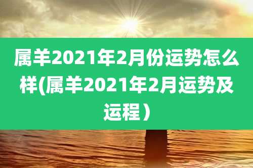 属羊2021年2月份运势怎么样(属羊2021年2月运势及运程）