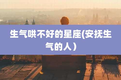 生气哄不好的星座(安抚生气的人)