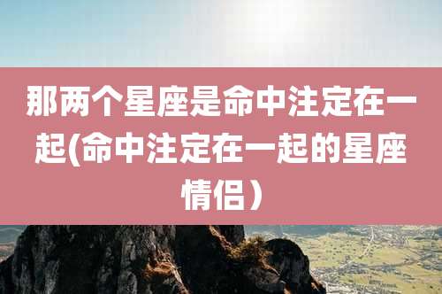 那两个星座是命中注定在一起(命中注定在一起的星座情侣)