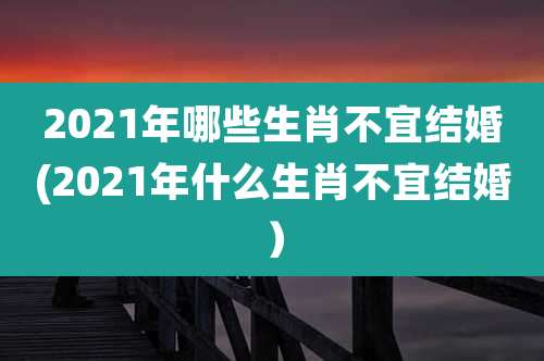 2021年哪些生肖不宜结婚(2021年什么生肖不宜结婚）