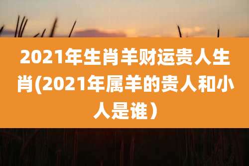 2021年生肖羊财运贵人生肖(2021年属羊的贵人和小人是谁）