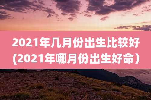 2021年几月份出生比较好(2021年哪月份出生好命）